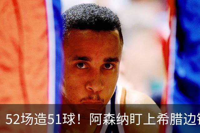 52场造51球！阿森纳盯上希腊边锋，3500万英镑或创比甲纪录